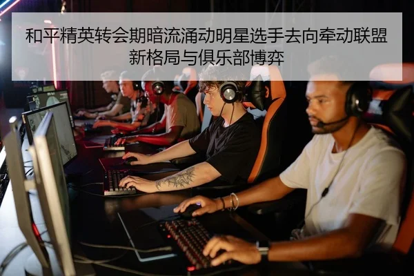 和平精英转会期暗流涌动明星选手去向牵动联盟新格局与俱乐部博弈